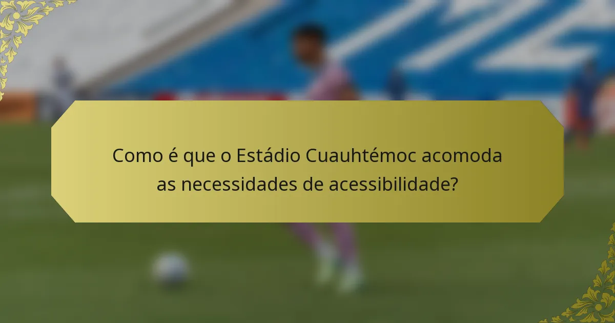 Como é que o Estádio Cuauhtémoc acomoda as necessidades de acessibilidade?